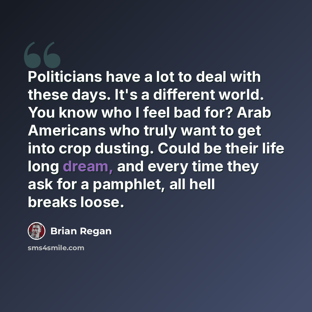 “Politicians have a lot to deal with these days. It's a different world. You know who I feel bad for? Arab Americans who truly want to get into crop dusting. Could be their life long dream, and every time they ask for a pamphlet, all hell breaks loose.” quote by Brian Regan