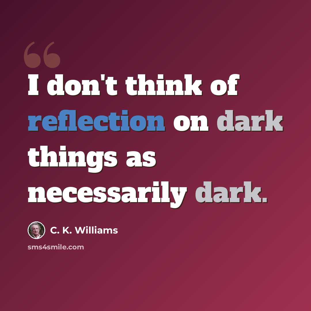 “I don't think of reflection on dark things as necessarily dark.” quote by C. K. Williams