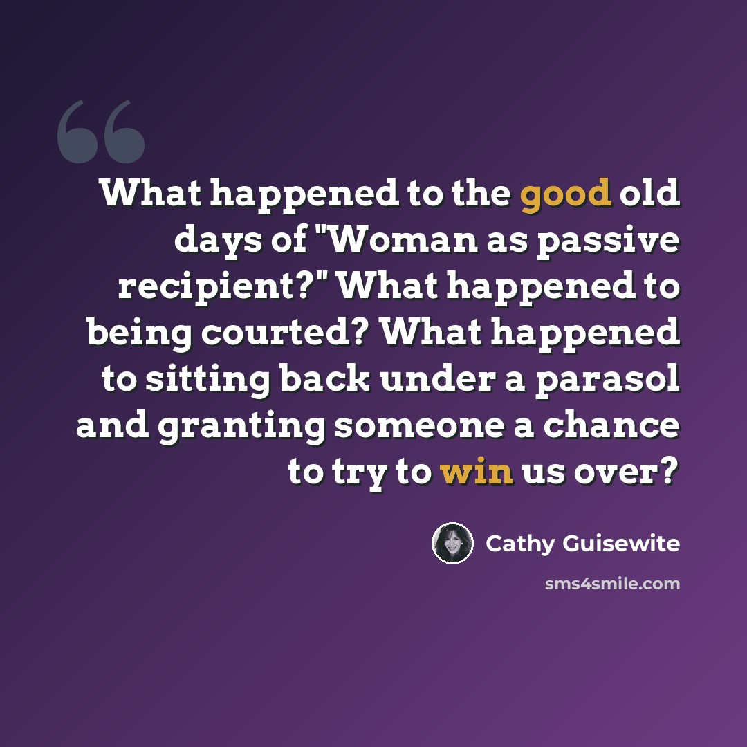 “What happened to the good old days of "Woman as passive recipient?" What happened to being courted? What happened to sitting back under a parasol and granting someone a chance to try to win us over?” quote by Cathy Guisewite