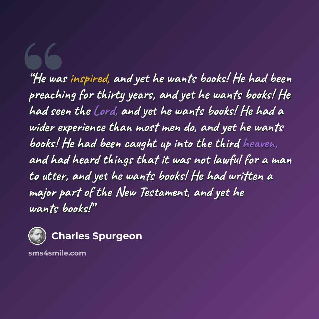“He was inspired, and yet he wants books! He had been preaching for thirty years, and yet he wants books! He had seen the Lord, and yet he wants books! He had a wider experience than most men do, and yet he wants books! He had been caught up into the third heaven, and had heard things that it was…” quote by Charles Spurgeon