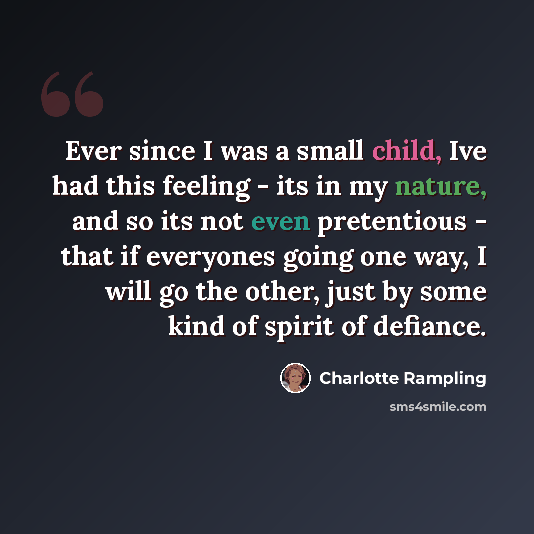 “Ever since I was a small child, Ive had this feeling - its in my nature, and so its not even pretentious - that if everyones going one way, I will go the other, just by some kind of spirit of defiance.” quote by Charlotte Rampling