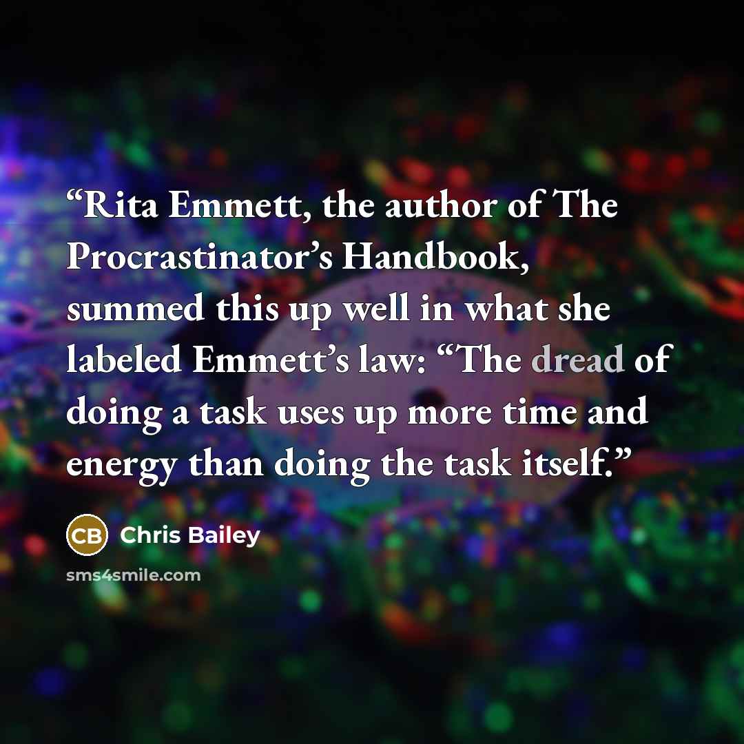 “Rita Emmett, the author of The Procrastinator’s Handbook, summed this up well in what she labeled Emmett’s law: “The dread of doing a task uses up more time and energy than doing the task itself.” quote by Chris Bailey