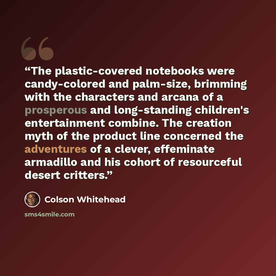 “The plastic-covered notebooks were candy-colored and palm-size, brimming with the characters and arcana of a prosperous and long-standing children's entertainment combine. The creation myth of the product line concerned the adventures of a clever, effeminate armadillo and his cohort of resourceful…” quote by Colson Whitehead