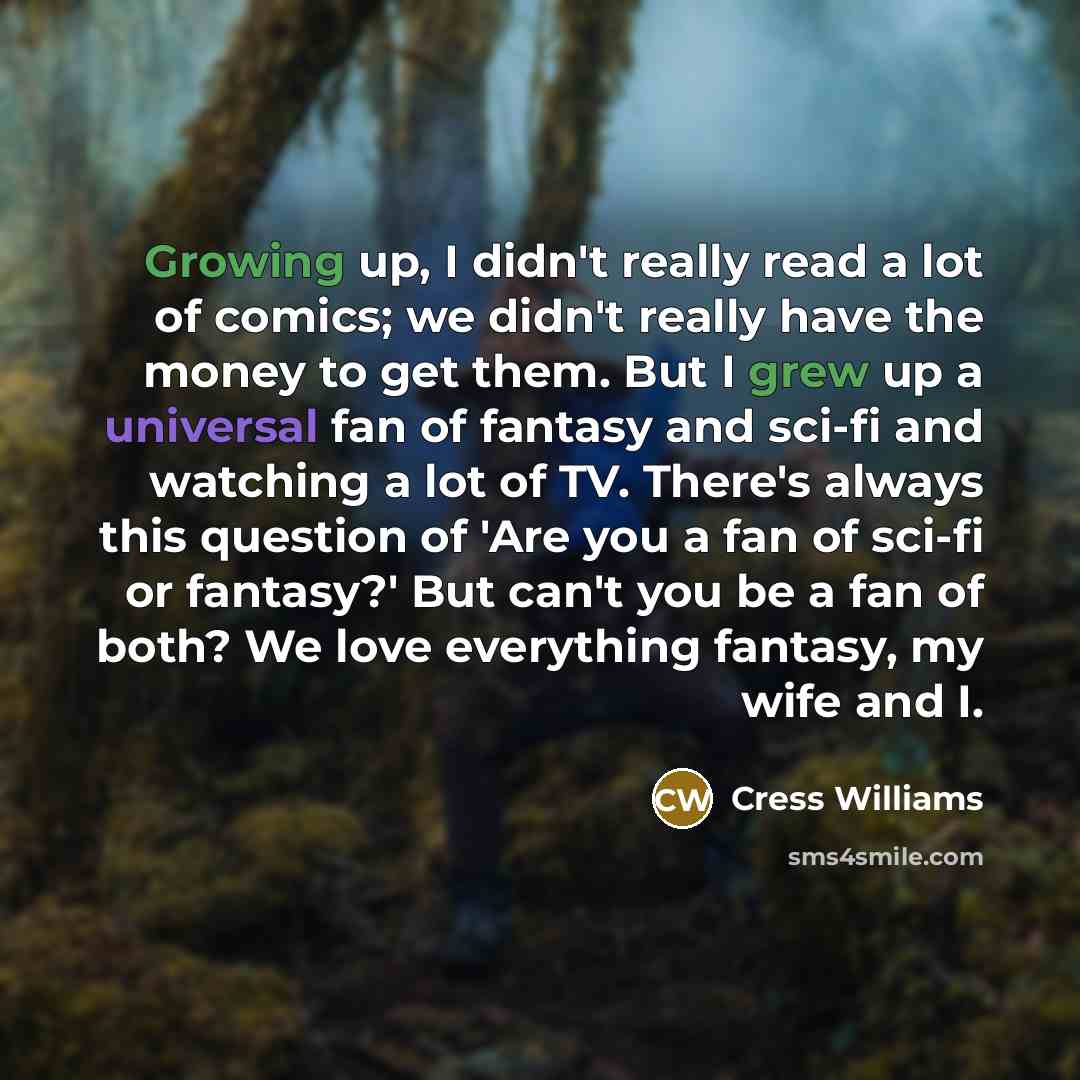 “Growing up, I didn't really read a lot of comics; we didn't really have the money to get them. But I grew up a universal fan of fantasy and sci-fi and watching a lot of TV. There's always this question of 'Are you a fan of sci-fi or fantasy?' But can't you be a fan of both? We love everything…” quote by Cress Williams