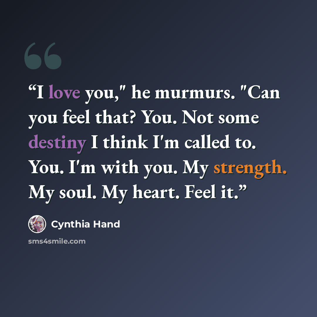 “I love you," he murmurs. "Can you feel that? You. Not some destiny I think I'm called to. You. I'm with you. My strength. My soul. My heart. Feel it.” quote by Cynthia Hand