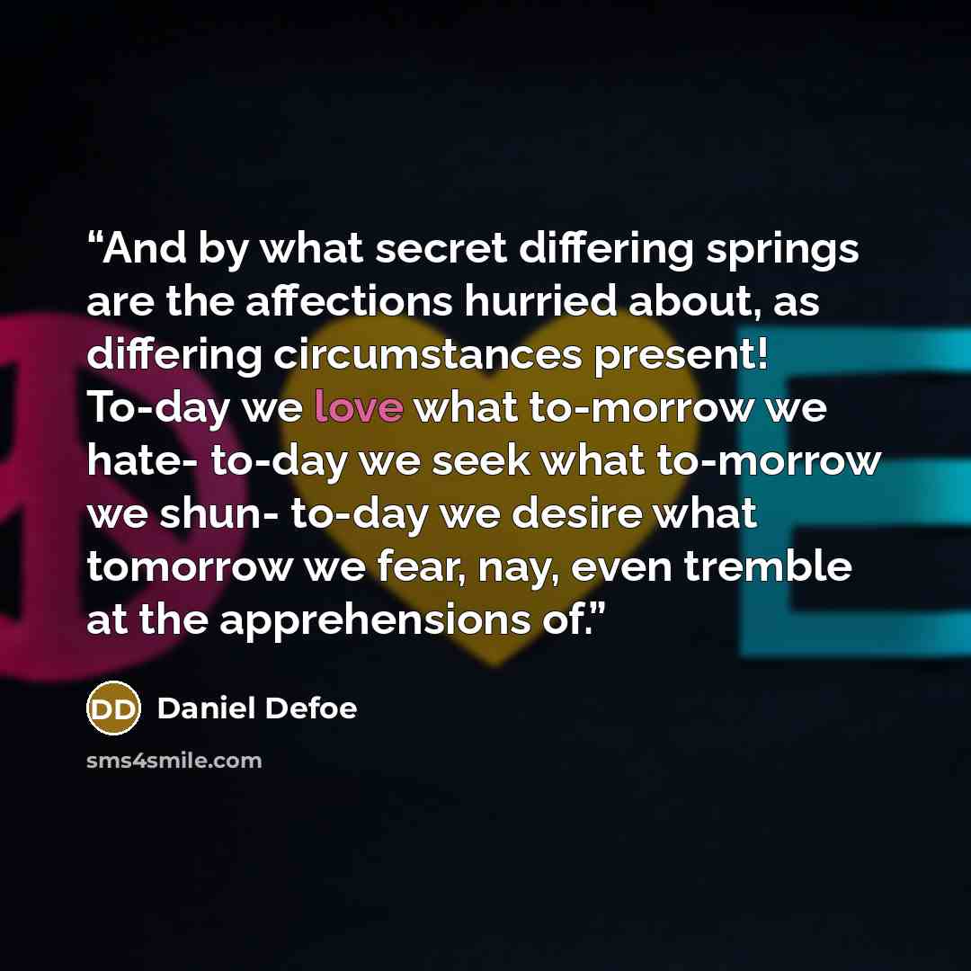 “And by what secret differing springs are the affections hurried about, as differing circumstances present! To-day we love what to-morrow we hate- to-day we seek what to-morrow we shun- to-day we desire what tomorrow we fear, nay, even tremble at the apprehensions of.” quote by Daniel Defoe