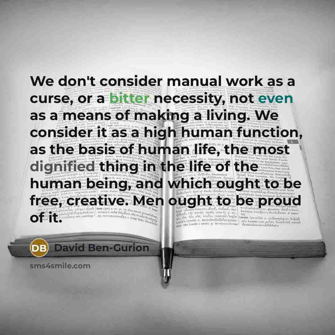 “We don't consider manual work as a curse, or a bitter necessity, not even as a means of making a living. We consider it as a high human function, as the basis of human life, the most dignified thing in the life of the human being, and which ought to be free, creative. Men ought to be proud of it.” quote by David Ben-Gurion