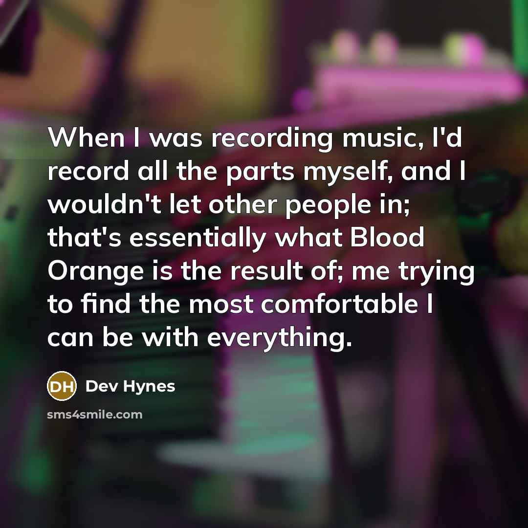 “When I was recording music, I'd record all the parts myself, and I wouldn't let other people in; that's essentially what Blood Orange is the result of; me trying to find the most comfortable I can be with everything.” quote by Dev Hynes