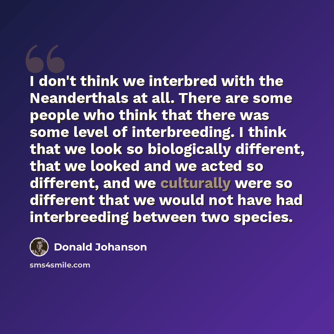 “I don't think we interbred with the Neanderthals at all. There are some people who think that there was some level of interbreeding. I think that we look so biologically different, that we looked and we acted so different, and we culturally were so different that we would not have had…” quote by Donald Johanson