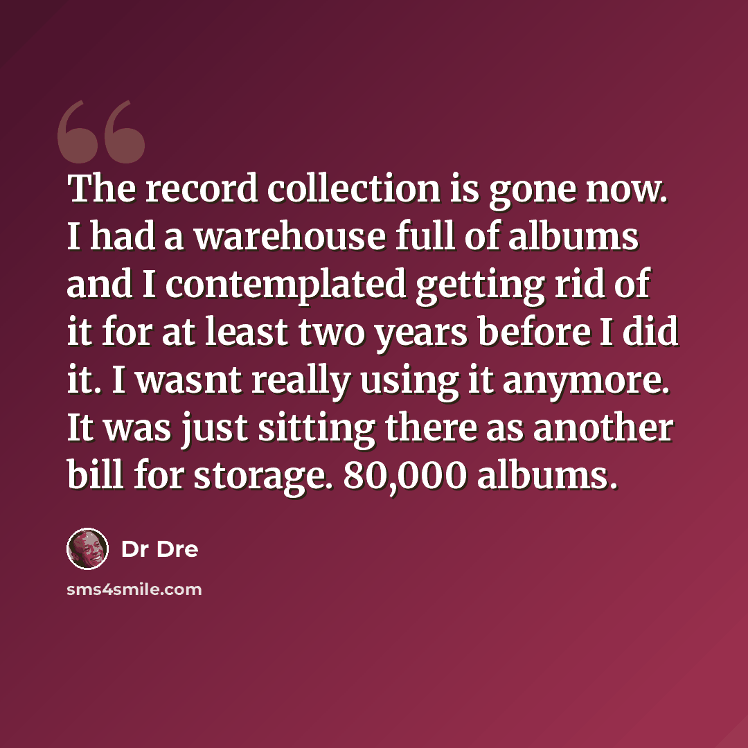 “The record collection is gone now. I had a warehouse full of albums and I contemplated getting rid of it for at least two years before I did it. I wasnt really using it anymore. It was just sitting there as another bill for storage. 80,000 albums.” quote by Dr Dre