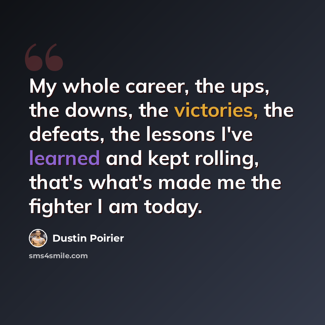 “My whole career, the ups, the downs, the victories, the defeats, the lessons I've learned and kept rolling, that's what's made me the fighter I am today.” quote by Dustin Poirier