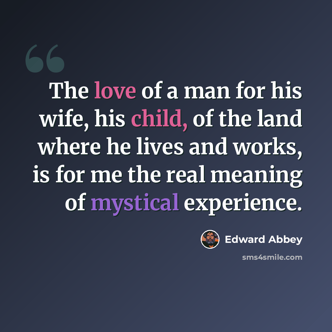 “The love of a man for his wife, his child, of the land where he lives and works, is for me the real meaning of mystical experience.” quote by Edward Abbey