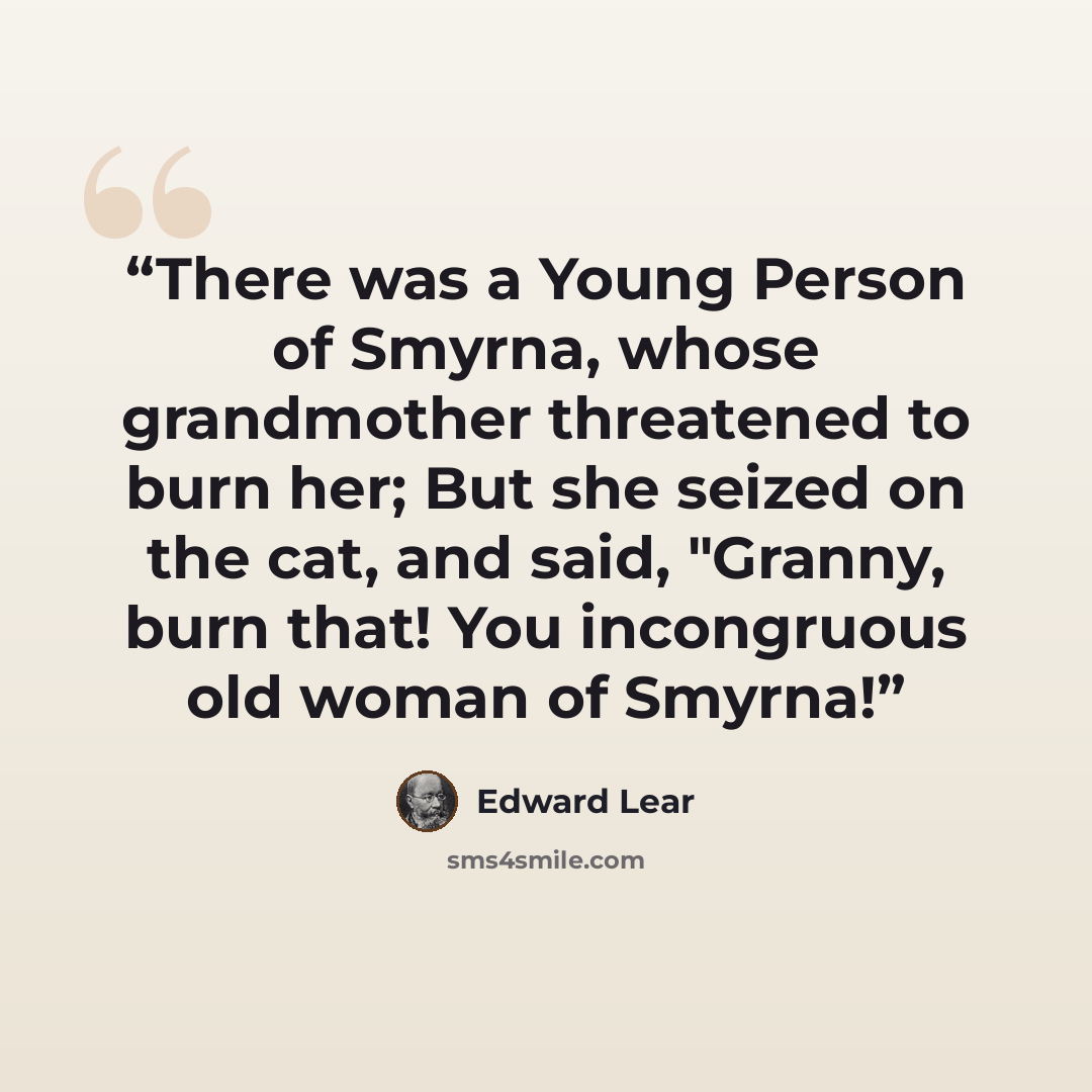 “There was a Young Person of Smyrna, whose grandmother threatened to burn her; But she seized on the cat, and said, "Granny, burn that! You incongruous old woman of Smyrna!” quote by Edward Lear