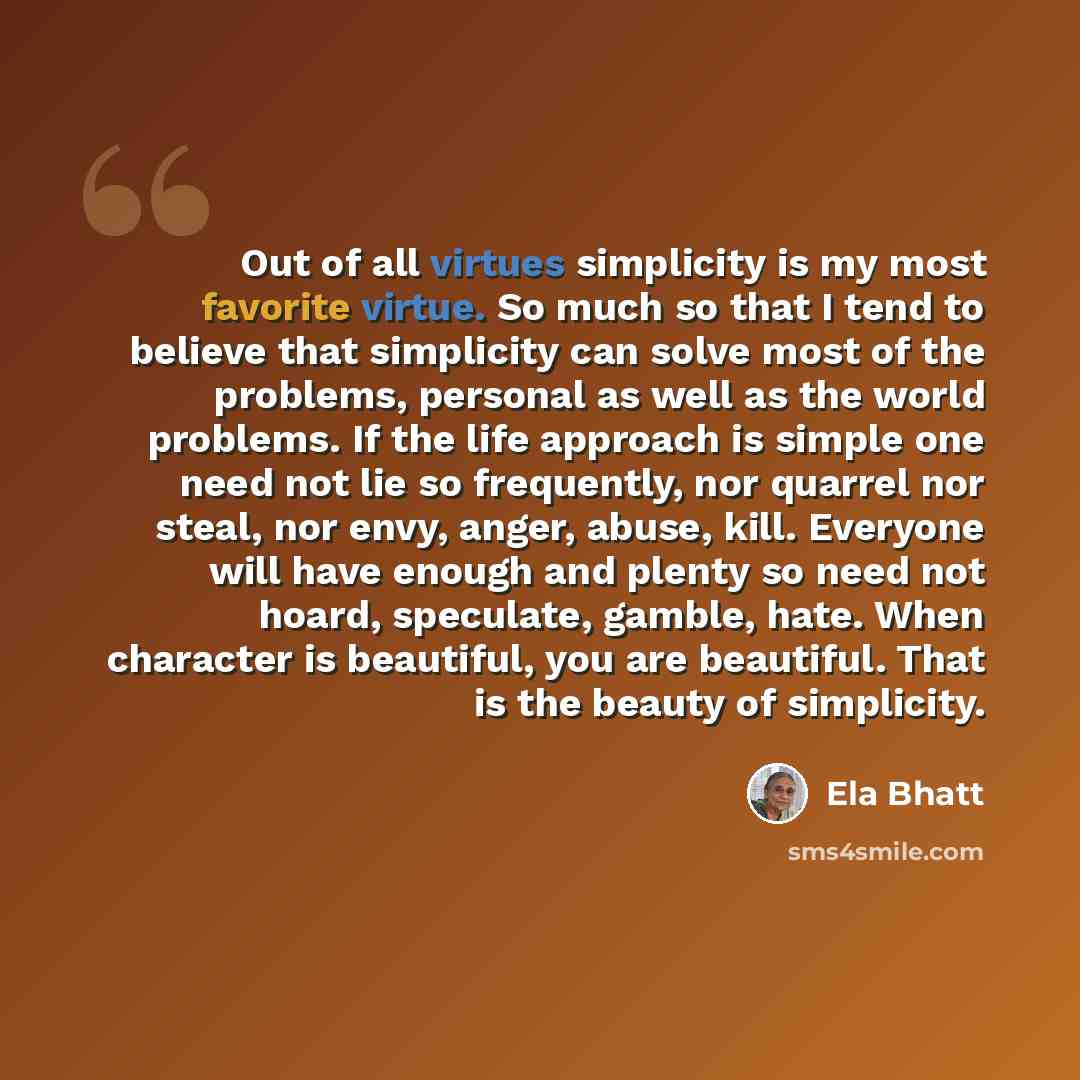 “Out of all virtues simplicity is my most favorite virtue. So much so that I tend to believe that simplicity can solve most of the problems, personal as well as the world problems. If the life approach is simple one need not lie so frequently, nor quarrel nor steal, nor envy, anger, abuse, kill…” quote by Ela Bhatt