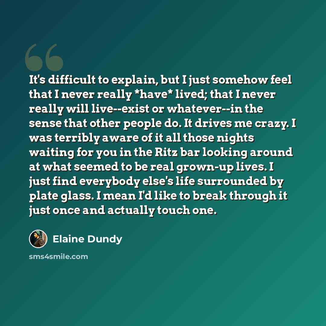“It's difficult to explain, but I just somehow feel that I never really *have* lived; that I never really will live--exist or whatever--in the sense that other people do. It drives me crazy. I was terribly aware of it all those nights waiting for you in the Ritz bar looking around at what seemed to…” quote by Elaine Dundy