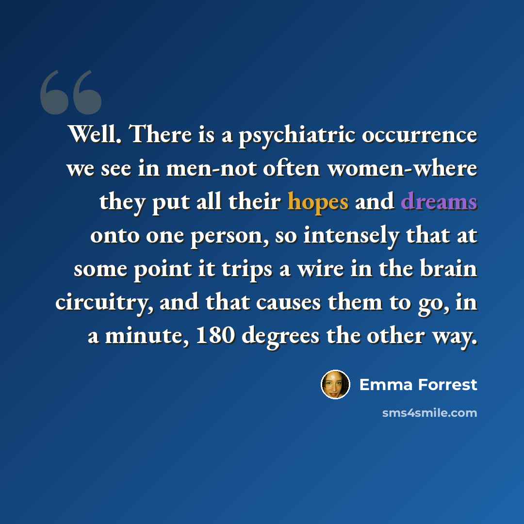 “Well. There is a psychiatric occurrence we see in men-not often women-where they put all their hopes and dreams onto one person, so intensely that at some point it trips a wire in the brain circuitry, and that causes them to go, in a minute, 180 degrees the other way.” quote by Emma Forrest