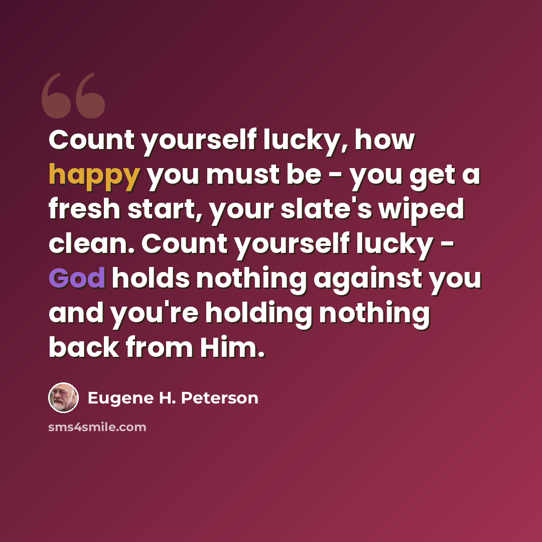 “Count yourself lucky, how happy you must be - you get a fresh start, your slate's wiped clean. Count yourself lucky - God holds nothing against you and you're holding nothing back from Him.” quote by Eugene H. Peterson