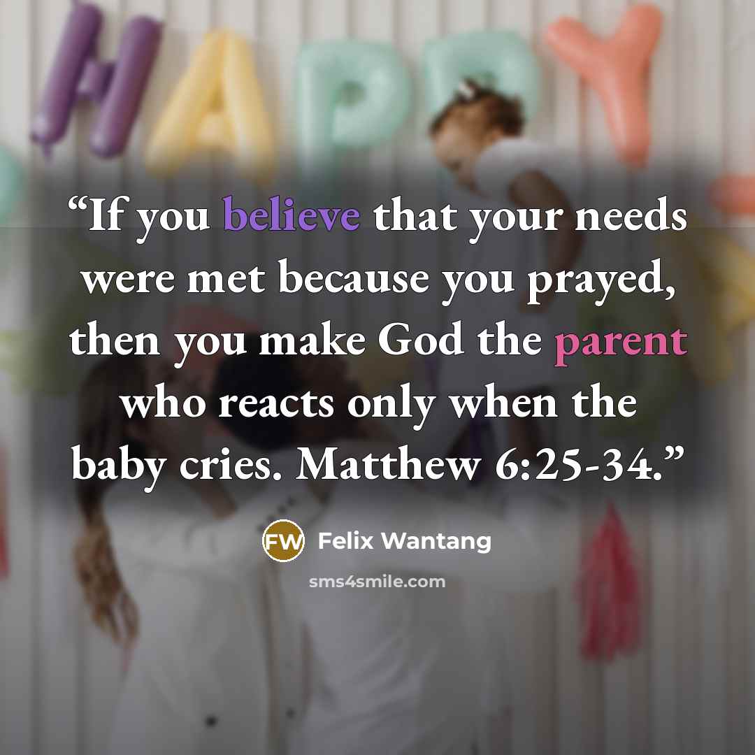 “If you believe that your needs were met because you prayed, then you make God the parent who reacts only when the baby cries. Matthew 6:25-34.” quote by Felix Wantang