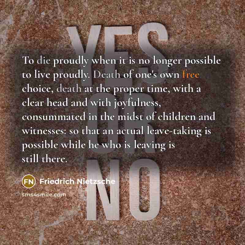 “To die proudly when it is no longer possible to live proudly. Death of one's own free choice, death at the proper time, with a clear head and with joyfulness, consummated in the midst of children and witnesses: so that an actual leave-taking is possible while he who is leaving is still there.” quote by Friedrich Nietzsche