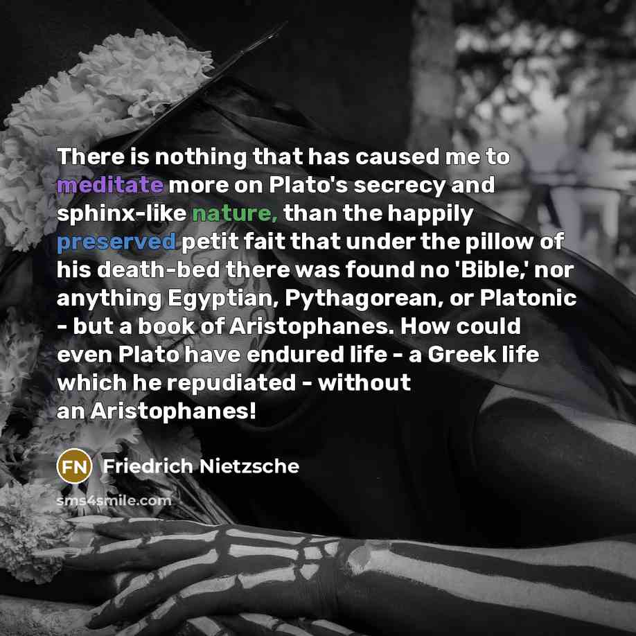 “There is nothing that has caused me to meditate more on Plato's secrecy and sphinx-like nature, than the happily preserved petit fait that under the pillow of his death-bed there was found no 'Bible,' nor anything Egyptian, Pythagorean, or Platonic - but a book of Aristophanes. How could even…” quote by Friedrich Nietzsche