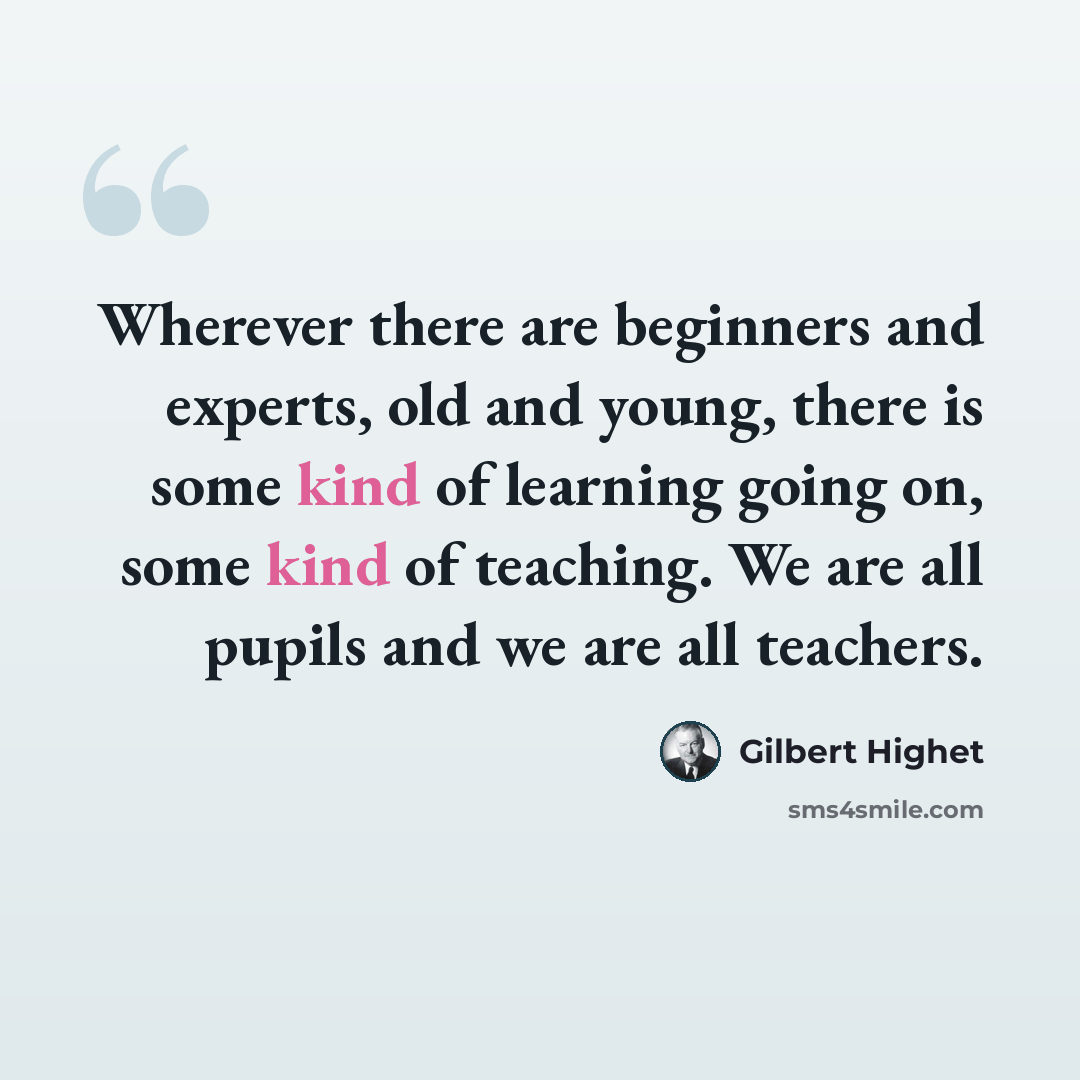 “Wherever there are beginners and experts, old and young, there is some kind of learning going on, some kind of teaching. We are all pupils and we are all teachers.” quote by Gilbert Highet