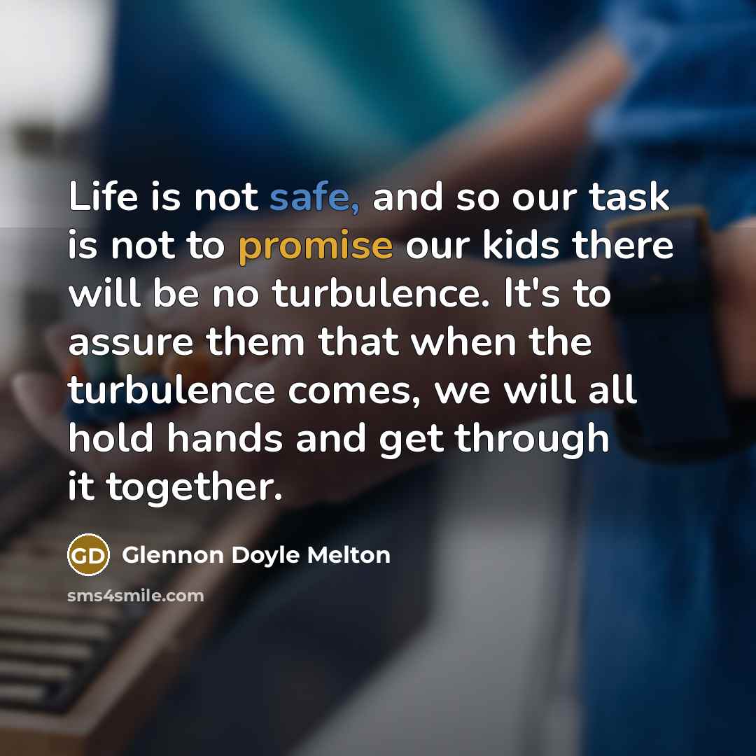 “Life is not safe, and so our task is not to promise our kids there will be no turbulence. It's to assure them that when the turbulence comes, we will all hold hands and get through it together.” quote by Glennon Doyle Melton