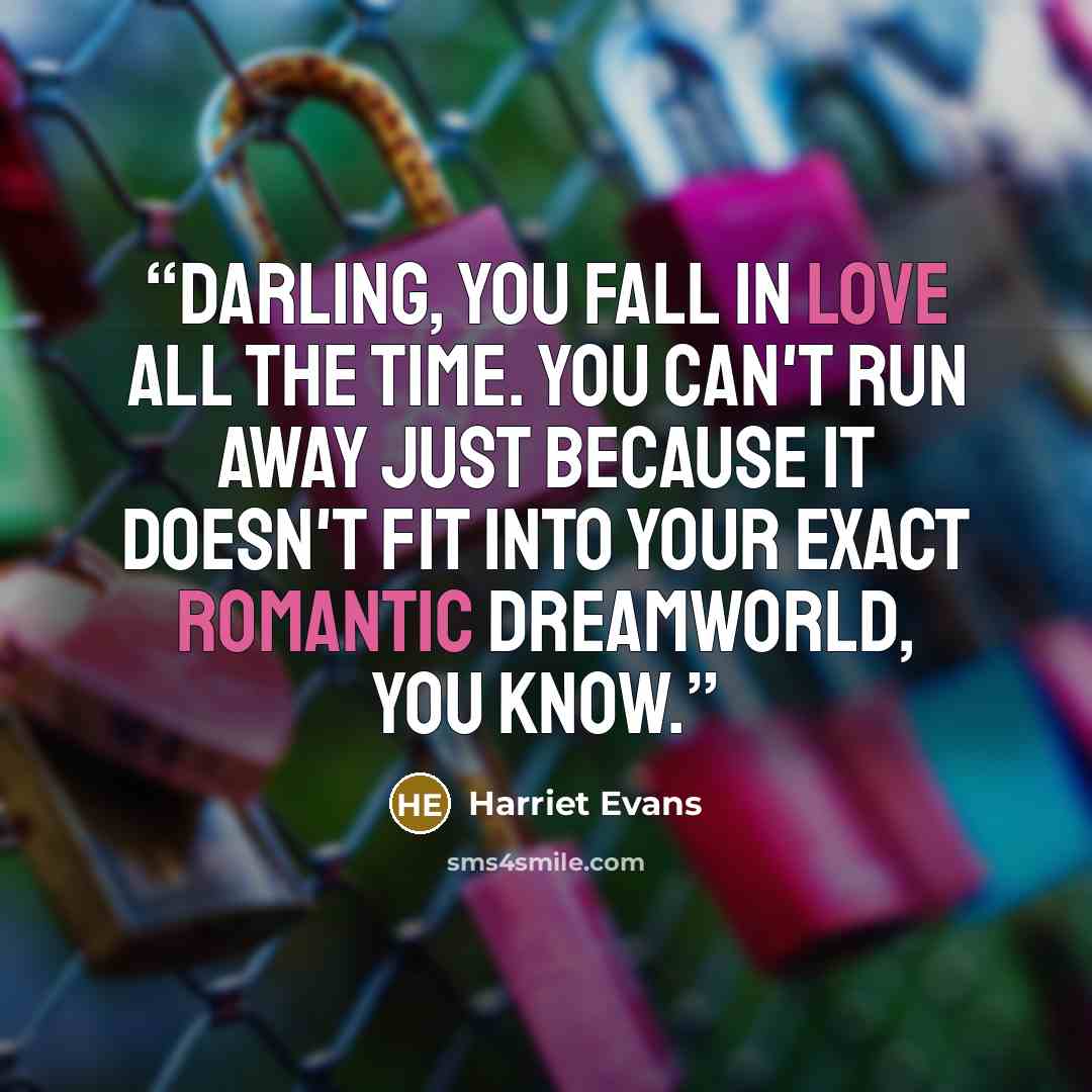 “Darling, you fall in love all the time. You can't run away just because it doesn't fit into your exact romantic dreamworld, you know.” quote by Harriet Evans
