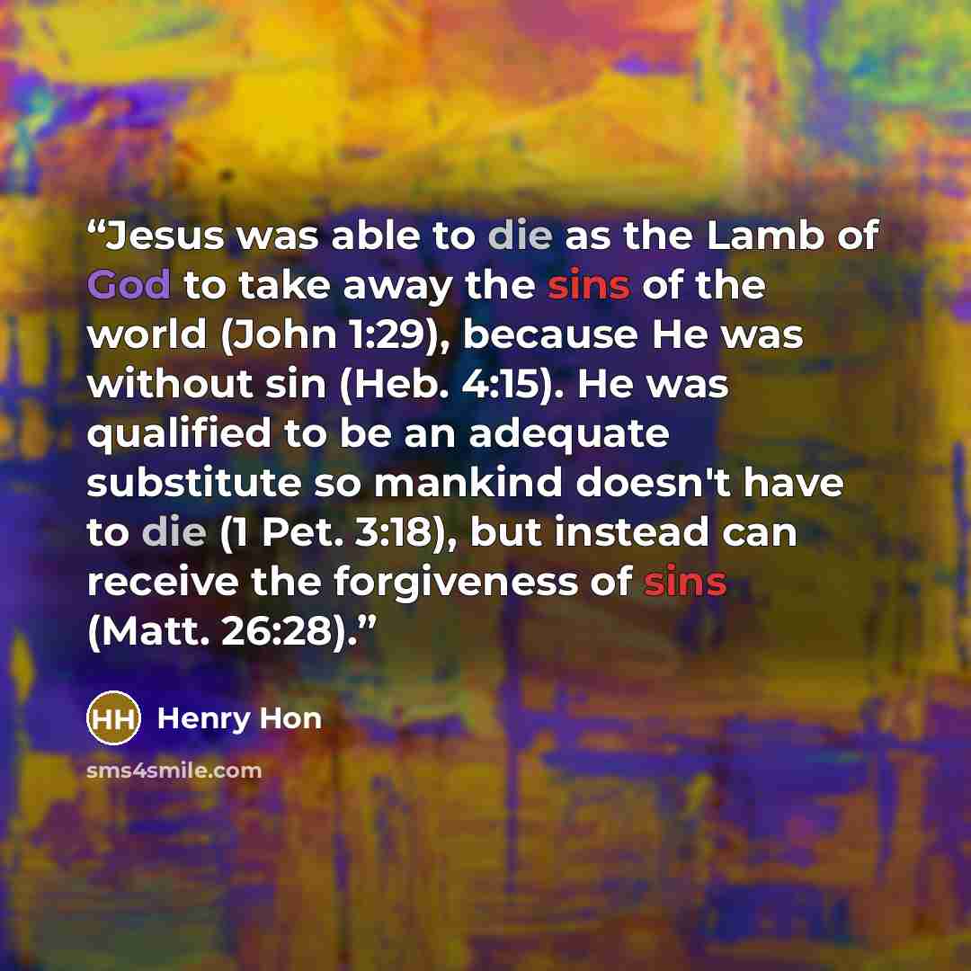 “Jesus was able to die as the Lamb of God to take away the sins of the world (John 1:29), because He was without sin (Heb. 4:15). He was qualified to be an adequate substitute so mankind doesn't have to die (1 Pet. 3:18), but instead can receive the forgiveness of sins (Matt. 26:28).” quote by Henry Hon