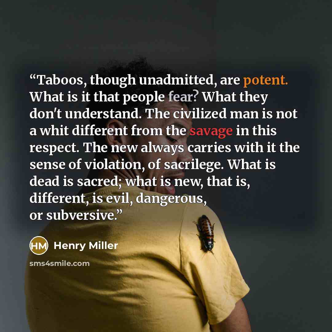 “Taboos, though unadmitted, are potent. What is it that people fear? What they don't understand. The civilized man is not a whit different from the savage in this respect. The new always carries with it the sense of violation, of sacrilege. What is dead is sacred; what is new, that is, different…” quote by Henry Miller