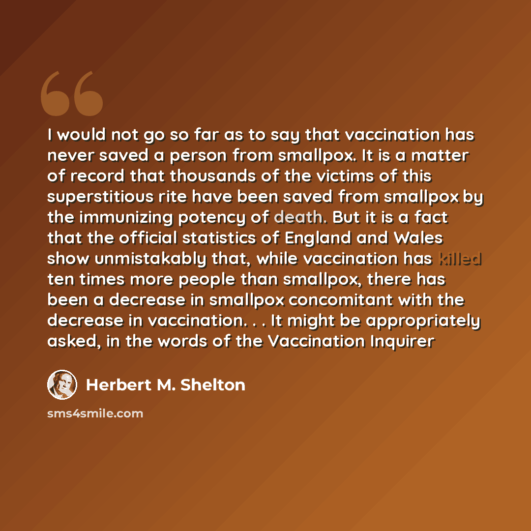 “I would not go so far as to say that vaccination has never saved a person from smallpox. It is a matter of record that thousands of the victims of this superstitious rite have been saved from smallpox by the immunizing potency of death. But it is a fact that the official statistics of England and…” quote by Herbert M. Shelton