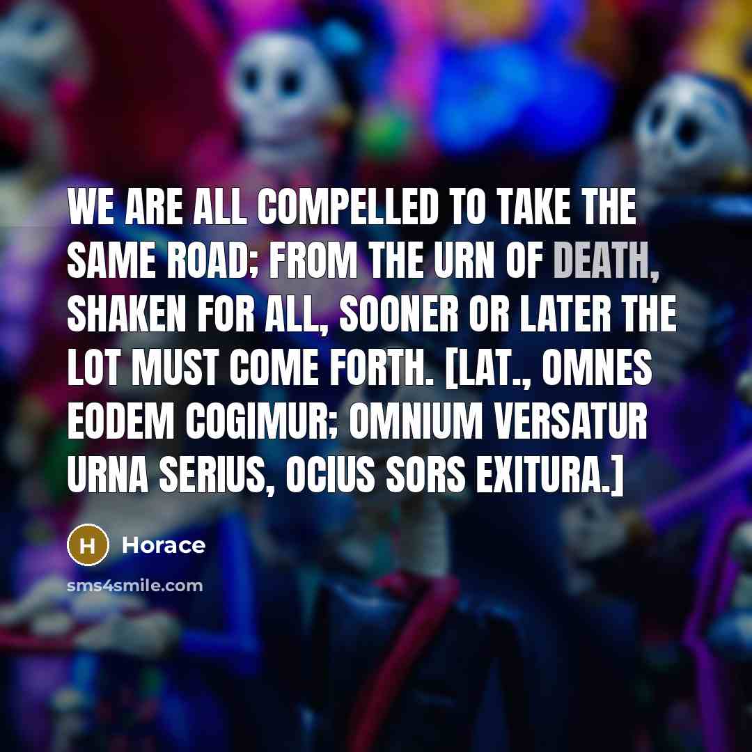 “We are all compelled to take the same road; from the urn of death, shaken for all, sooner or later the lot must come forth. [Lat., Omnes eodem cogimur; omnium Versatur urna serius, ocius Sors exitura.]” quote by Horace