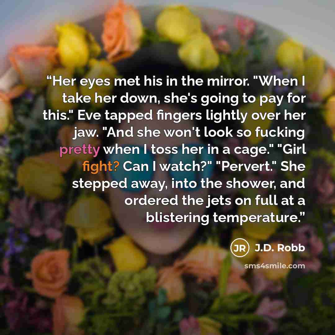 “Her eyes met his in the mirror. "When I take her down, she's going to pay for this." Eve tapped fingers lightly over her jaw. "And she won't look so fucking pretty when I toss her in a cage." "Girl fight? Can I watch?" "Pervert." She stepped away, into the shower, and ordered the jets on full at a…” quote by J.D. Robb