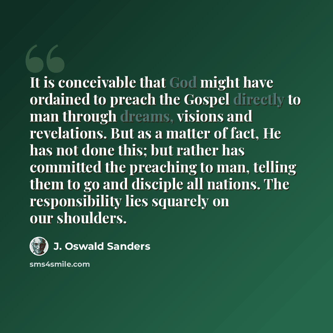 “It is conceivable that God might have ordained to preach the Gospel directly to man through dreams, visions and revelations. But as a matter of fact, He has not done this; but rather has committed the preaching to man, telling them to go and disciple all nations. The responsibility lies squarely…” quote by J. Oswald Sanders