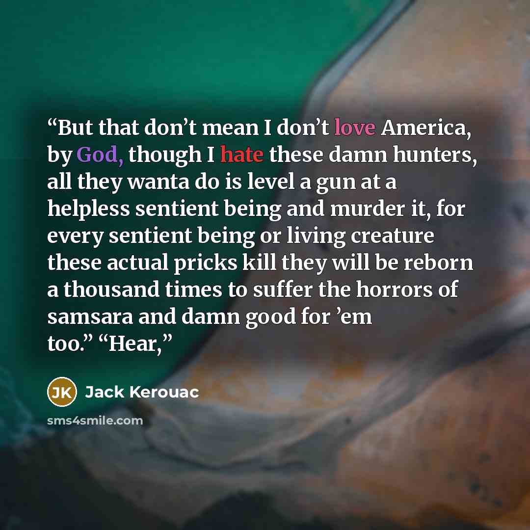 “But that don’t mean I don’t love America, by God, though I hate these damn hunters, all they wanta do is level a gun at a helpless sentient being and murder it, for every sentient being or living creature these actual pricks kill they will be reborn a thousand times to suffer the horrors of…” quote by Jack Kerouac