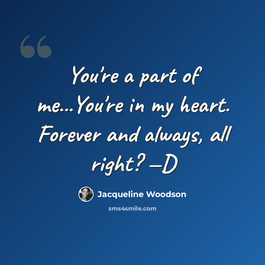 “You're a part of me...You're in my heart. Forever and always, all right? —D” quote by Jacqueline Woodson