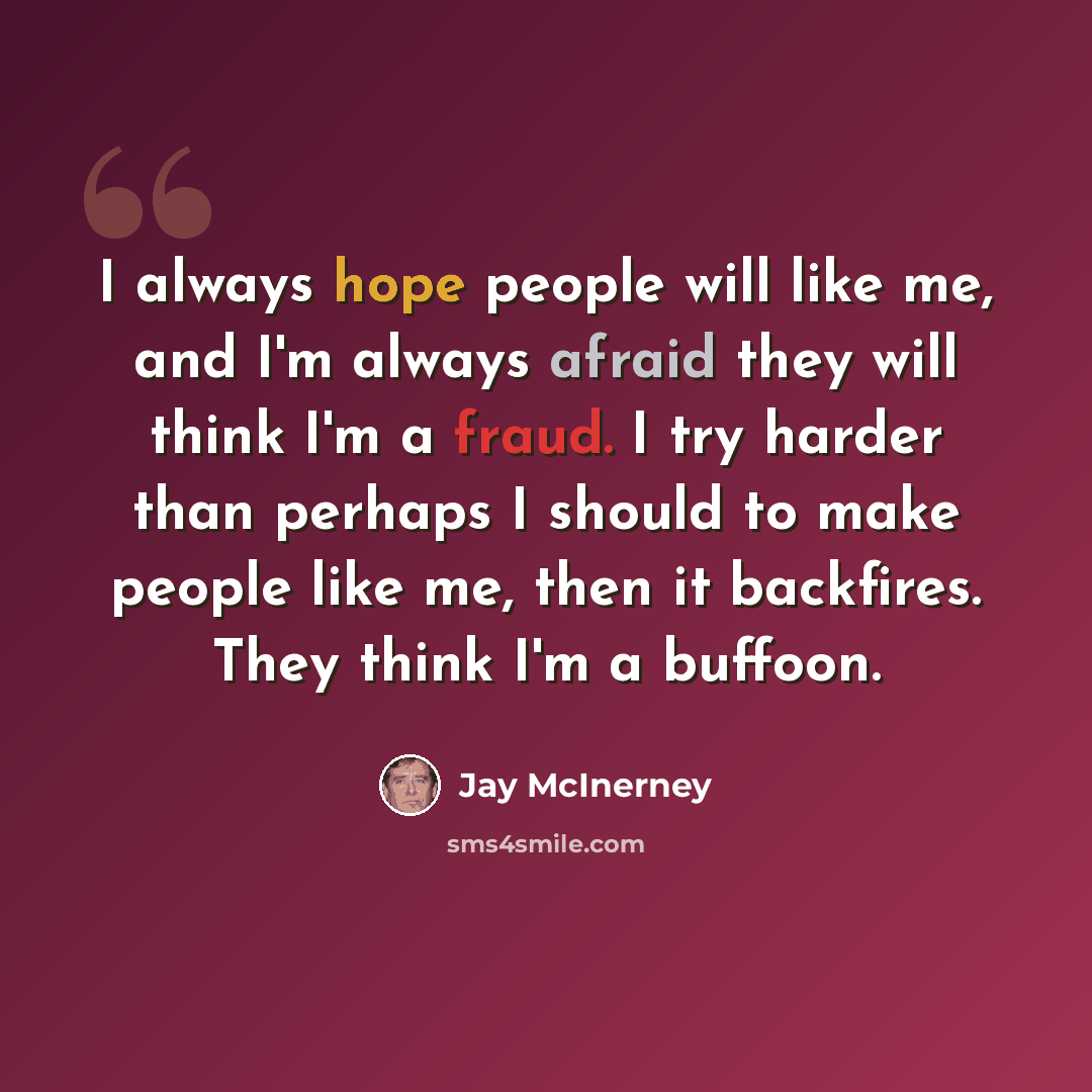 “I always hope people will like me, and I'm always afraid they will think I'm a fraud. I try harder than perhaps I should to make people like me, then it backfires. They think I'm a buffoon.” quote by Jay McInerney