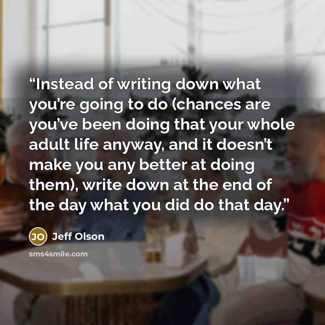 “Instead of writing down what you’re going to do (chances are you’ve been doing that your whole adult life anyway, and it doesn’t make you any better at doing them), write down at the end of the day what you did do that day.” quote by Jeff Olson