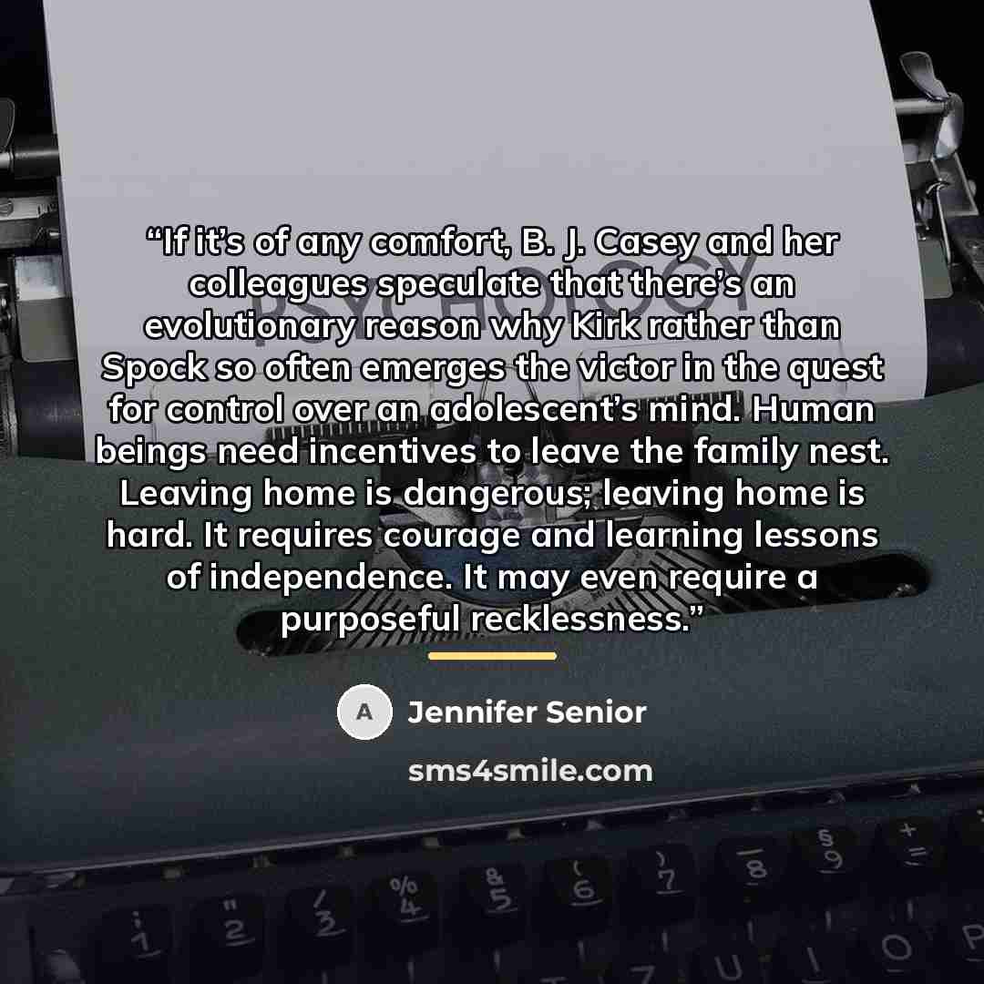 “If it’s of any comfort, B. J. Casey and her colleagues speculate that there’s an evolutionary reason why Kirk rather than Spock so often emerges the victor in the quest for control over an adolescent’s mind. Human beings need incentives to leave the family nest. Leaving home is dangerous; leaving…” quote by Jennifer Senior