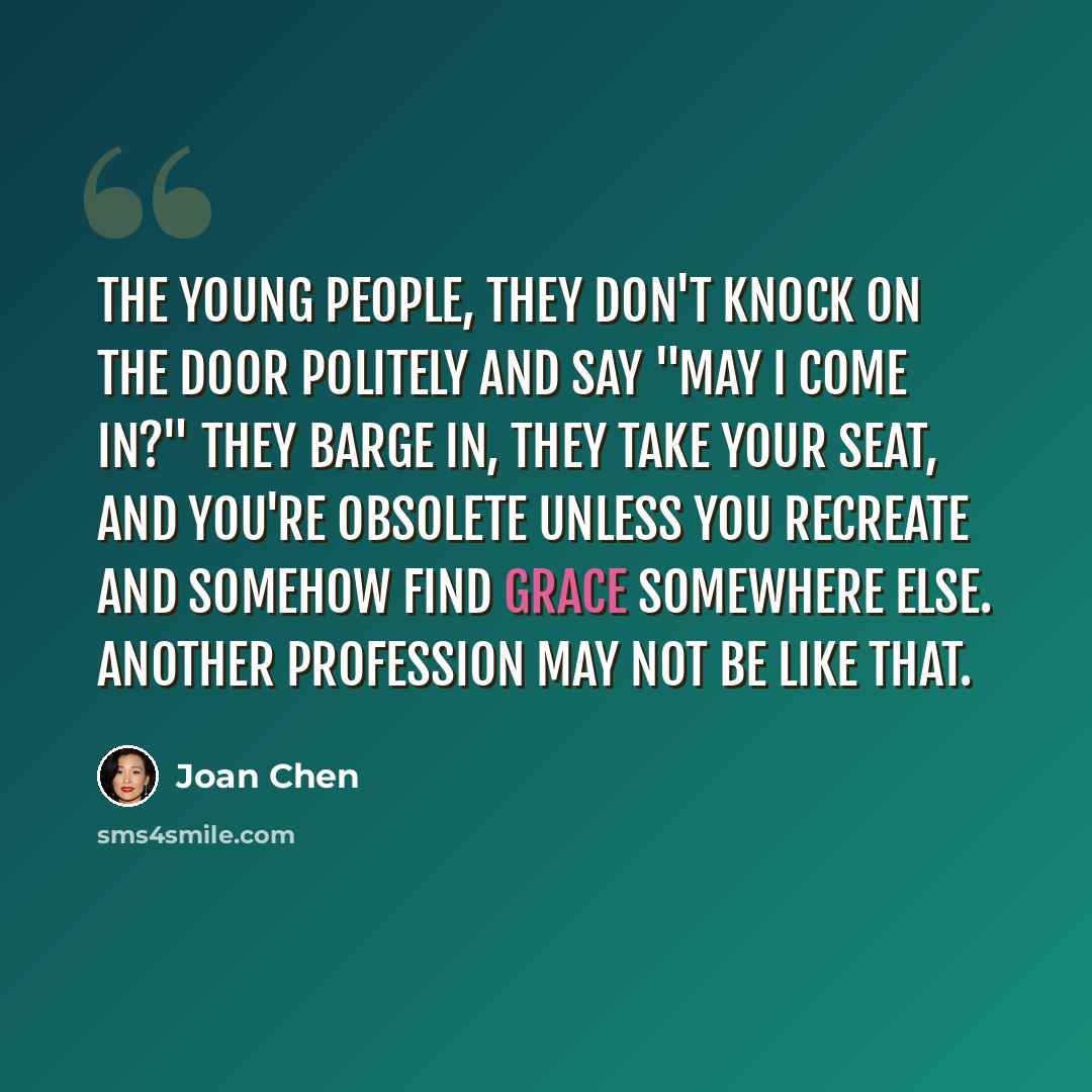 “The young people, they don't knock on the door politely and say "May I come in?" They barge in, they take your seat, and you're obsolete unless you recreate and somehow find grace somewhere else. Another profession may not be like that.” quote by Joan Chen
