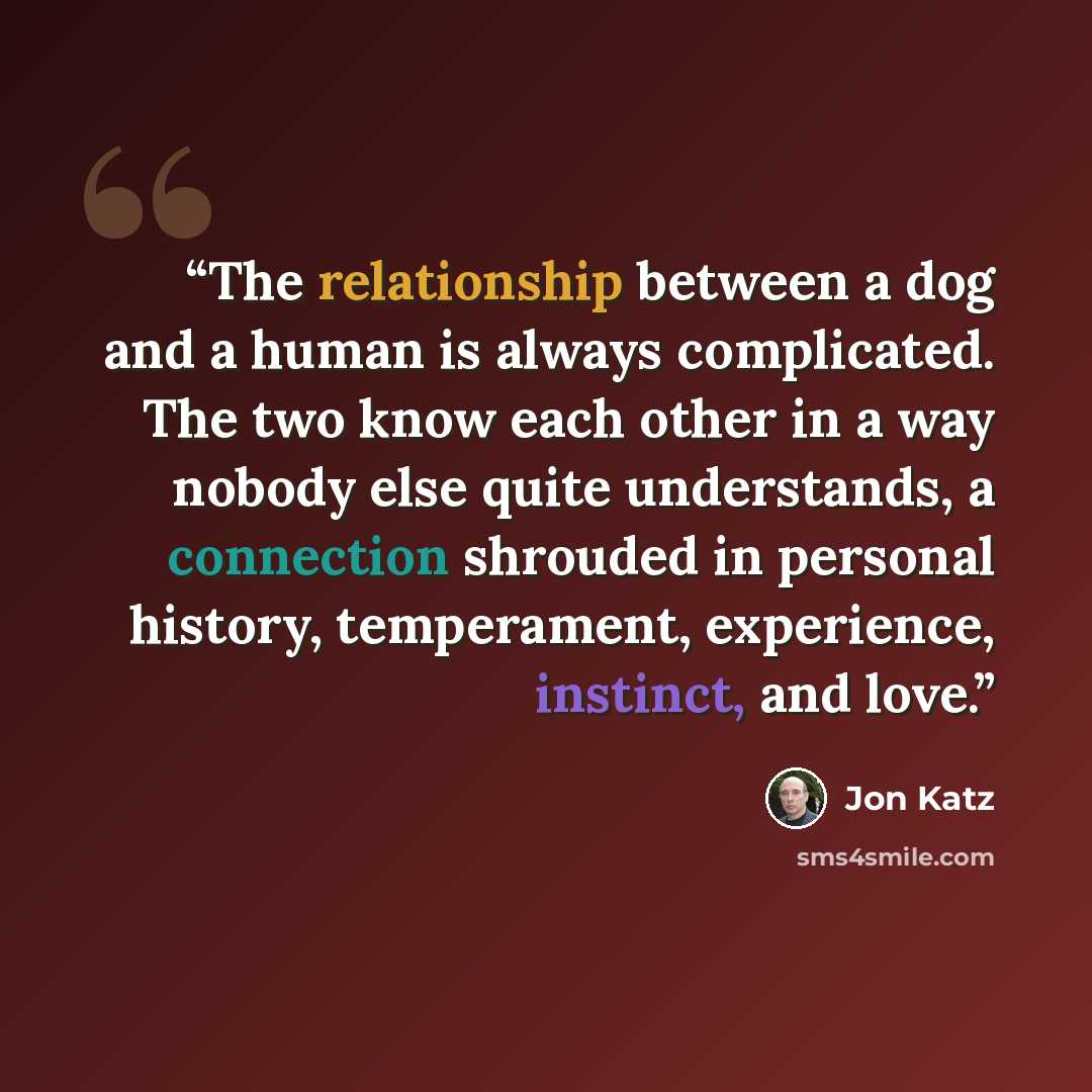 “The relationship between a dog and a human is always complicated. The two know each other in a way nobody else quite understands, a connection shrouded in personal history, temperament, experience, instinct, and love.” quote by Jon Katz