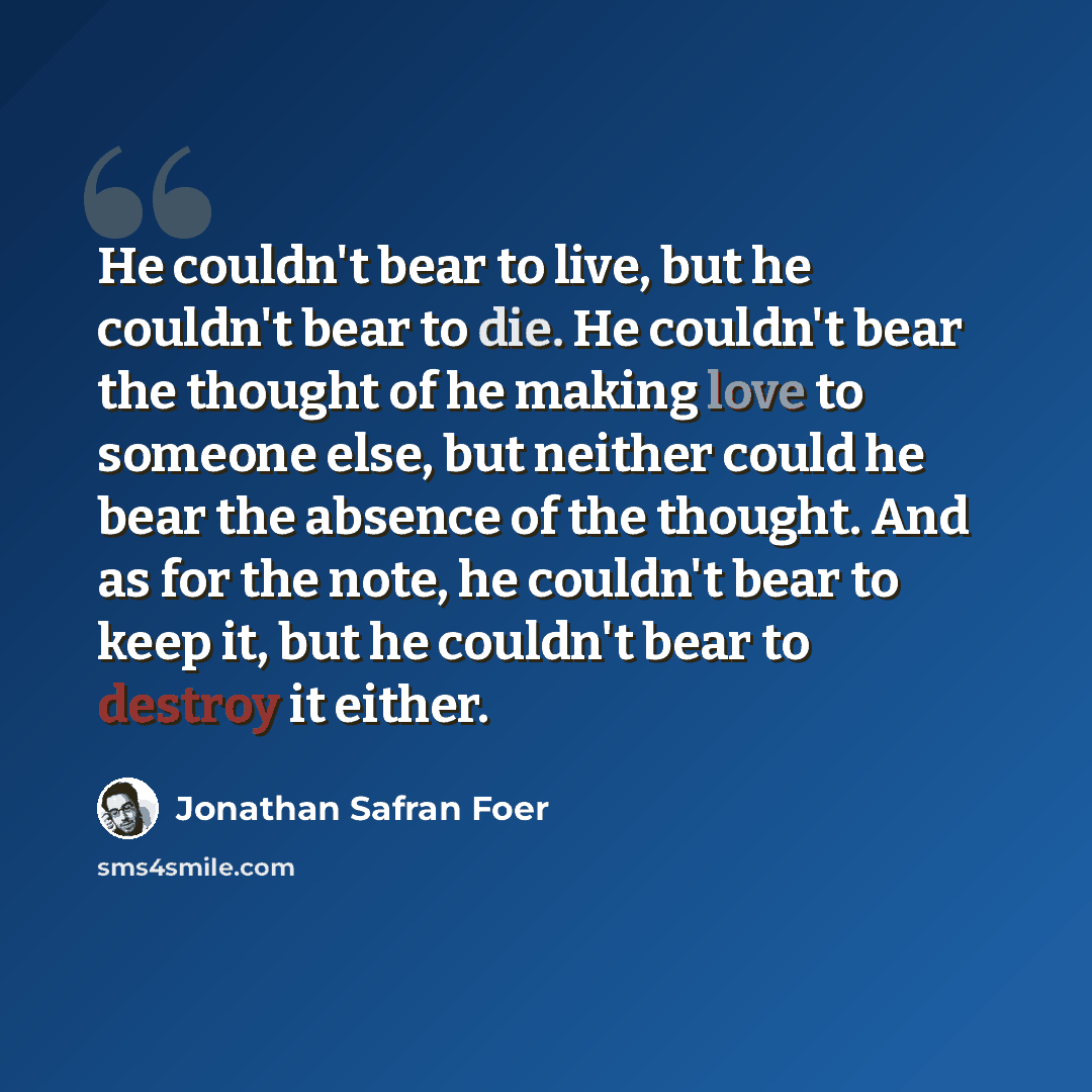 “He couldn't bear to live, but he couldn't bear to die. He couldn't bear the thought of he making love to someone else, but neither could he bear the absence of the thought. And as for the note, he couldn't bear to keep it, but he couldn't bear to destroy it either.” quote by Jonathan Safran Foer
