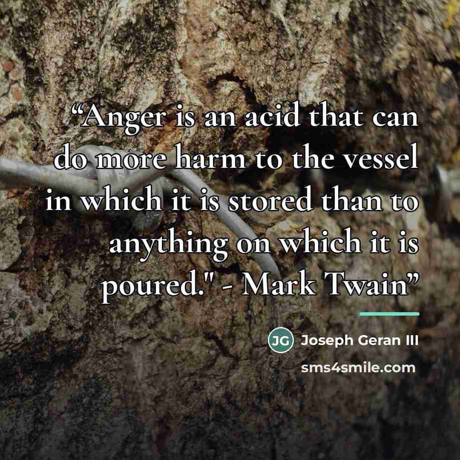 “Anger is an acid that can do more harm to the vessel in which it is stored than to anything on which it is poured." - Mark Twain” quote by Joseph Geran III