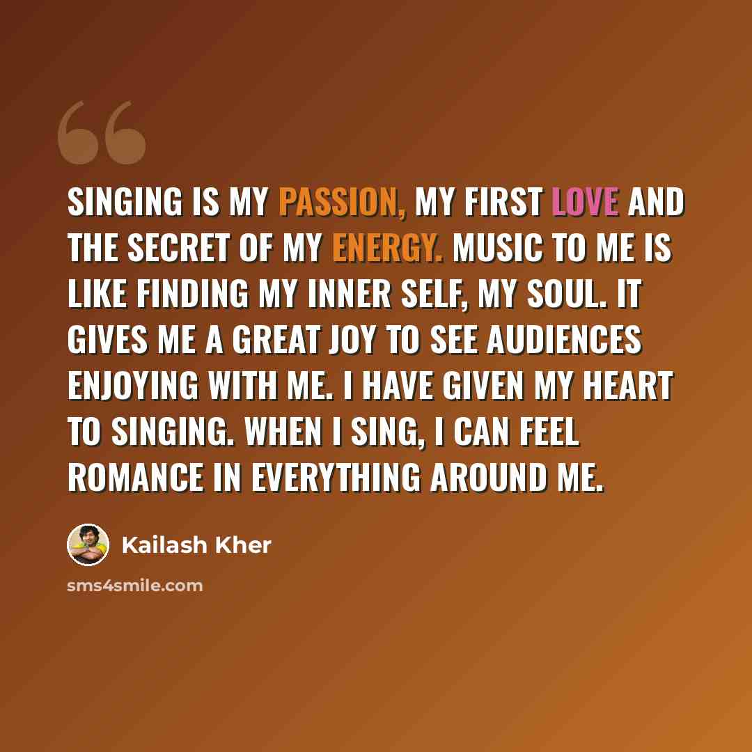“Singing is my passion, my first love and the secret of my energy. Music to me is like finding my inner self, my soul. It gives me a great joy to see audiences enjoying with me. I have given my heart to singing. When I sing, I can feel romance in everything around me.” quote by Kailash Kher