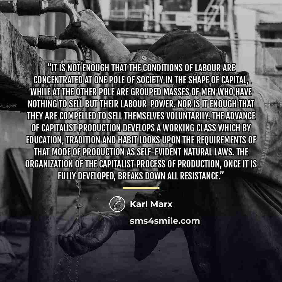 “It is not enough that the conditions of labour are concentrated at one pole of society in the shape of capital, while at the other pole are grouped masses of men who have nothing to sell but their labour-power. Nor is it enough that they are compelled to sell themselves voluntarily. The advance of…” quote by Karl Marx