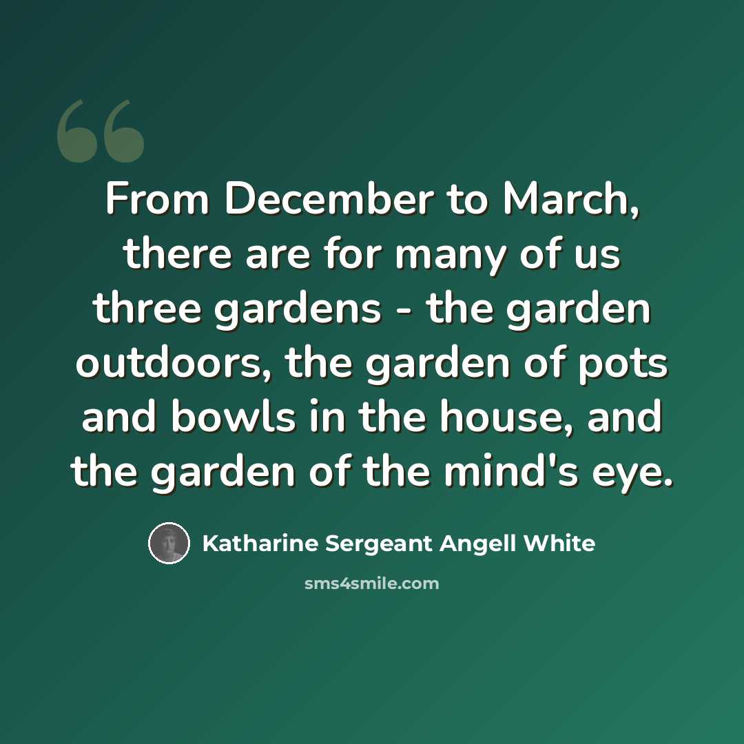 “From December to March, there are for many of us three gardens - the garden outdoors, the garden of pots and bowls in the house, and the garden of the mind's eye.” quote by Katharine Sergeant Angell White