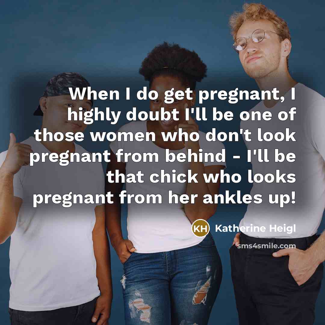 “When I do get pregnant, I highly doubt I'll be one of those women who don't look pregnant from behind - I'll be that chick who looks pregnant from her ankles up!” quote by Katherine Heigl