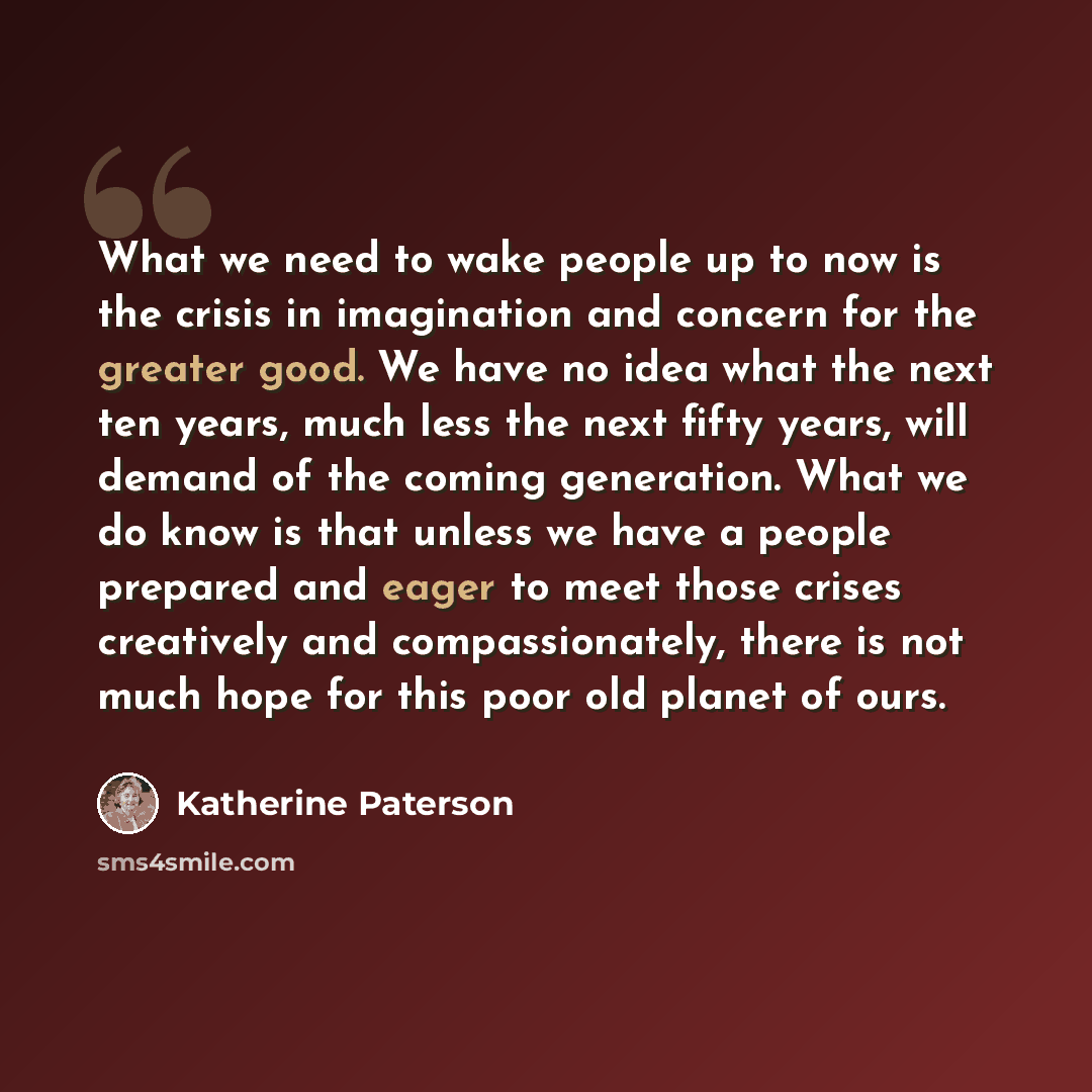 “What we need to wake people up to now is the crisis in imagination and concern for the greater good. We have no idea what the next ten years, much less the next fifty years, will demand of the coming generation. What we do know is that unless we have a people prepared and eager to meet those…” quote by Katherine Paterson