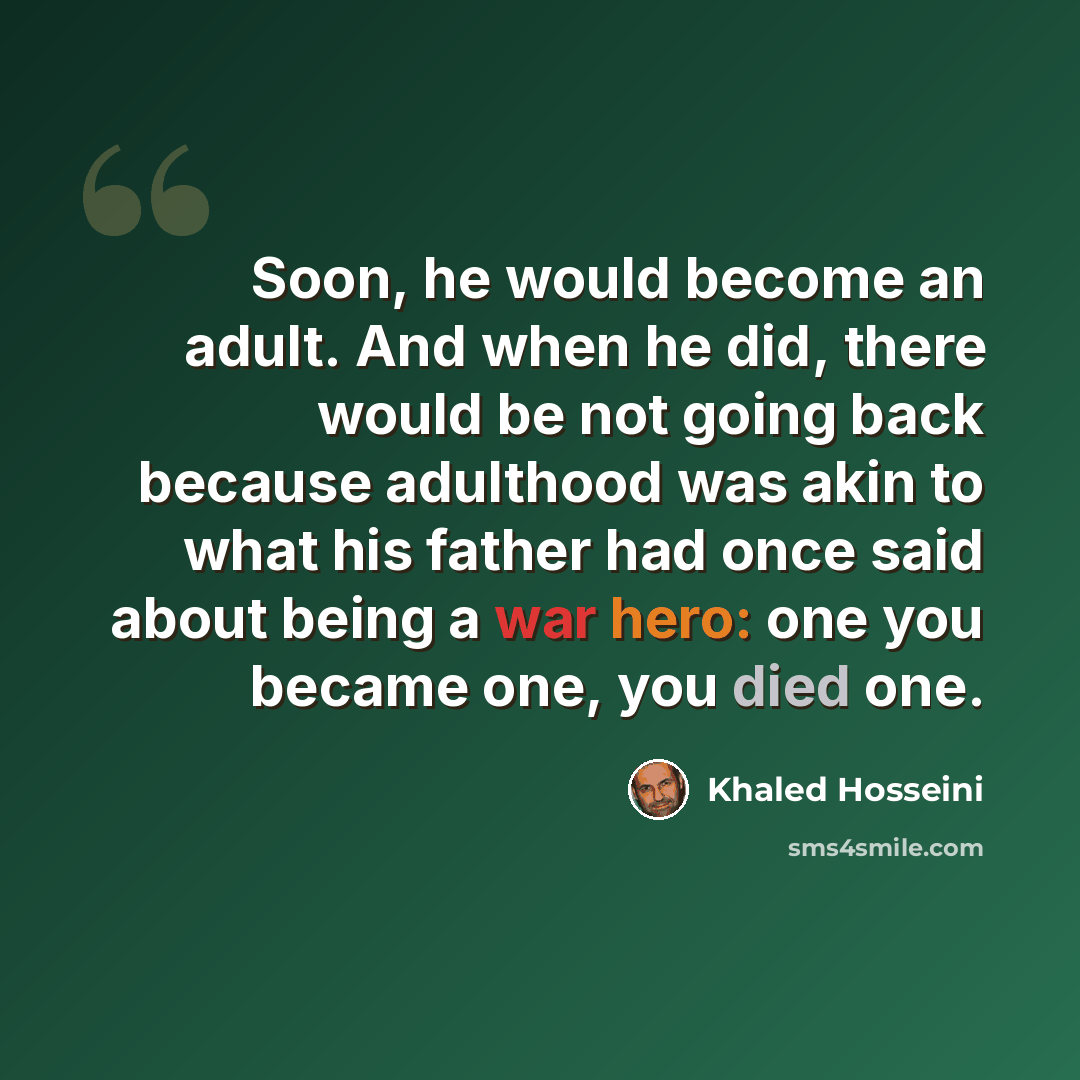 “Soon, he would become an adult. And when he did, there would be not going back because adulthood was akin to what his father had once said about being a war hero: one you became one, you died one.” quote by Khaled Hosseini