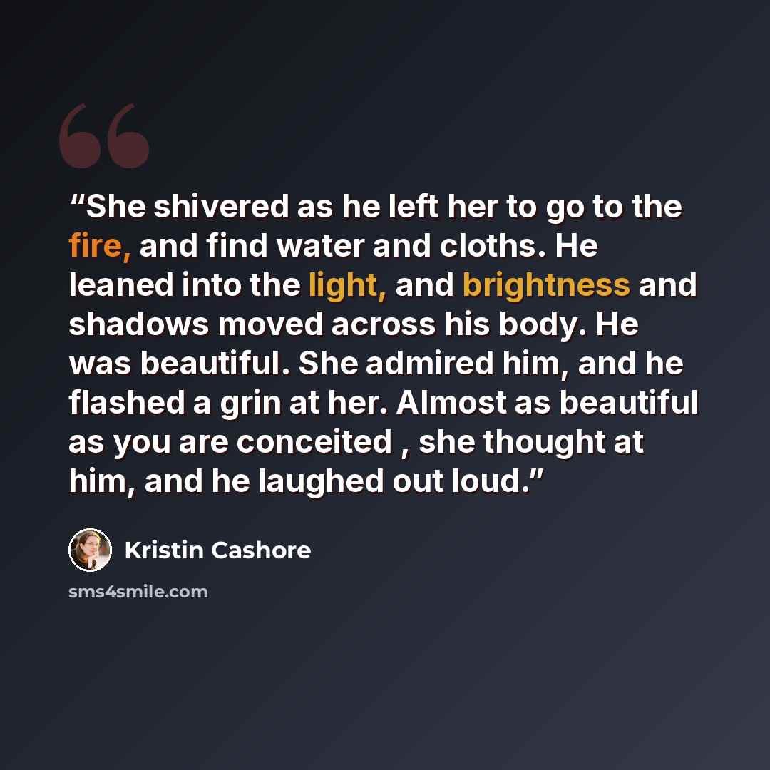 “She shivered as he left her to go to the fire, and find water and cloths. He leaned into the light, and brightness and shadows moved across his body. He was beautiful. She admired him, and he flashed a grin at her. Almost as beautiful as you are conceited , she thought at him, and he laughed out…” quote by Kristin Cashore