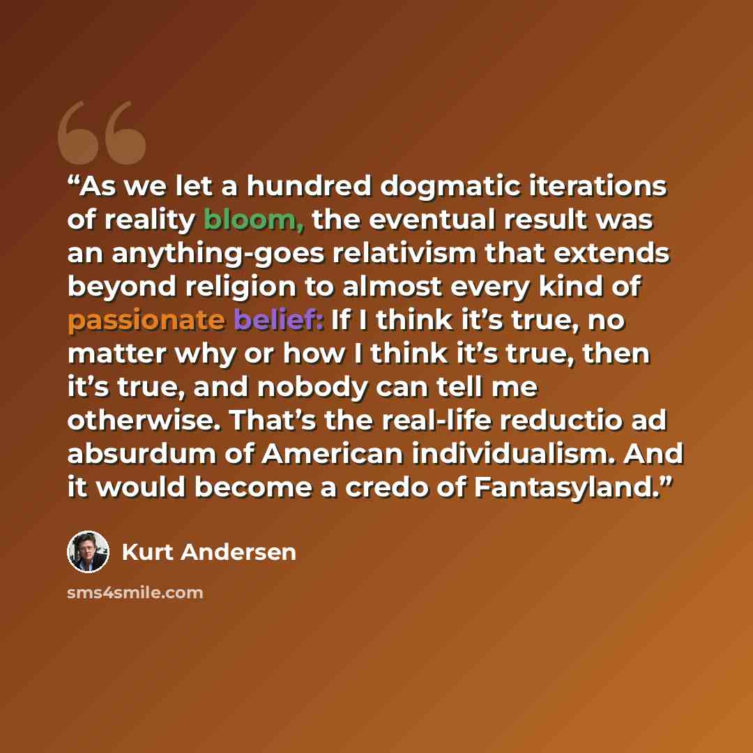 “As we let a hundred dogmatic iterations of reality bloom, the eventual result was an anything-goes relativism that extends beyond religion to almost every kind of passionate belief: If I think it’s true, no matter why or how I think it’s true, then it’s true, and nobody can tell me otherwise…” quote by Kurt Andersen